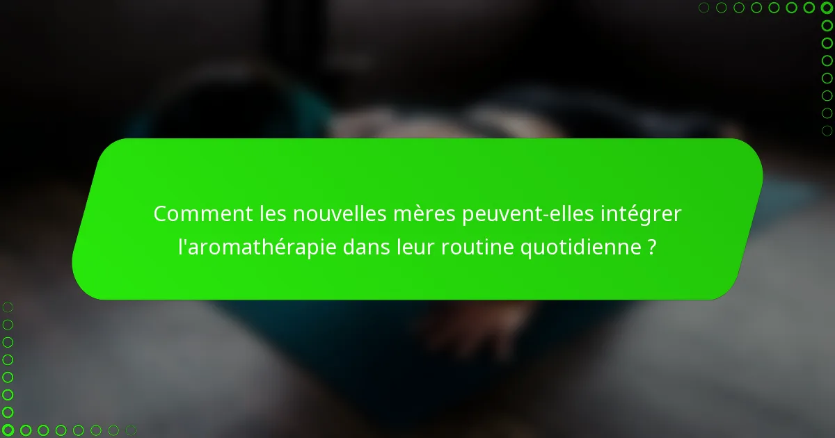 Comment les nouvelles mères peuvent-elles intégrer l'aromathérapie dans leur routine quotidienne ?