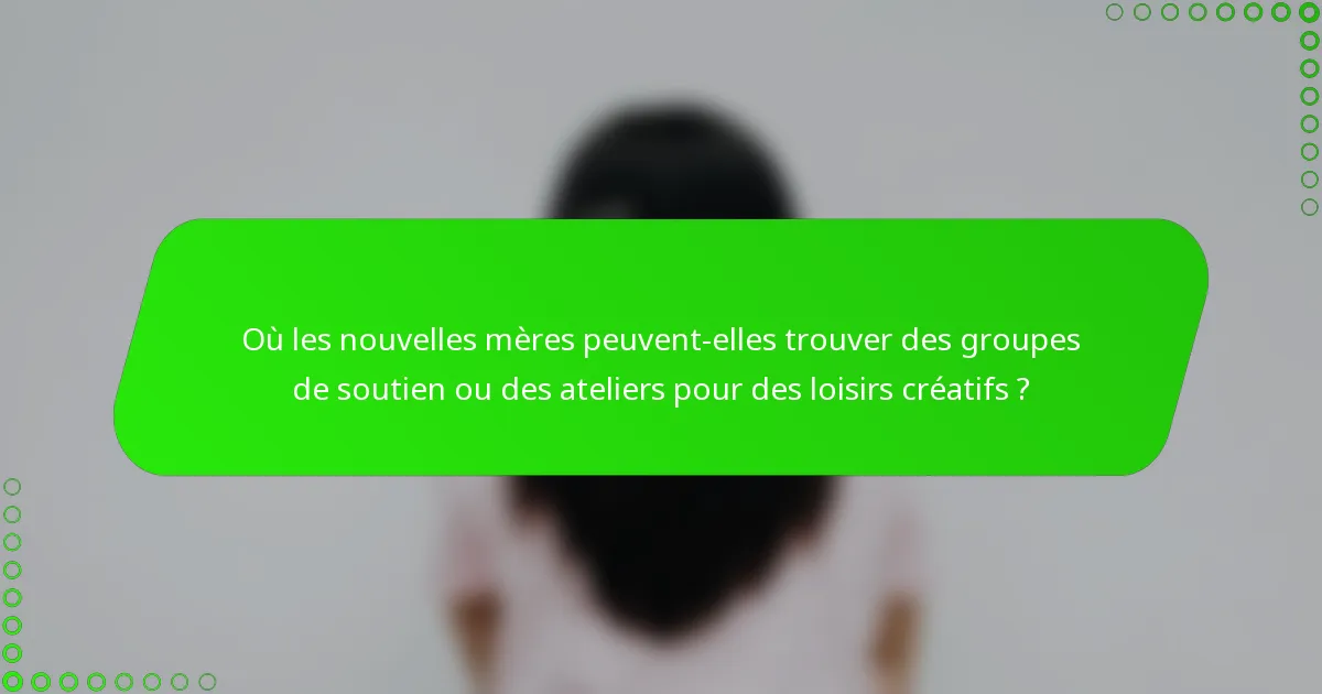 Où les nouvelles mères peuvent-elles trouver des groupes de soutien ou des ateliers pour des loisirs créatifs ?