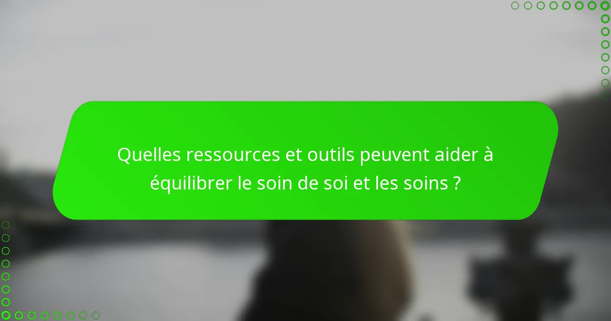 Quelles ressources et outils peuvent aider à équilibrer le soin de soi et les soins ?